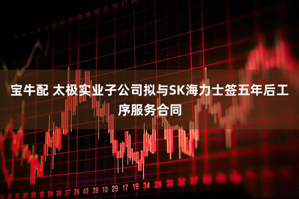 宝牛配 太极实业子公司拟与SK海力士签五年后工序服务合同