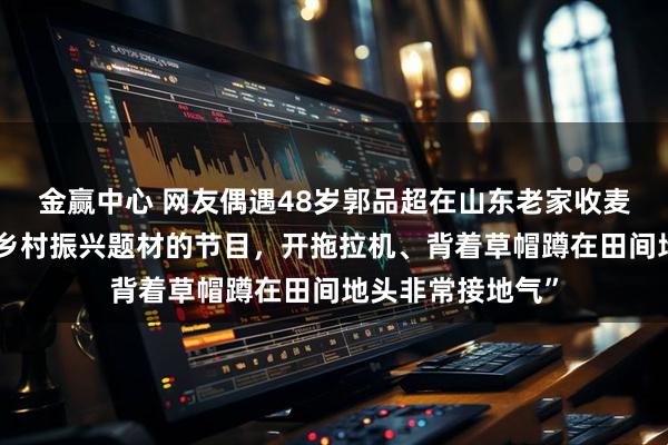 金赢中心 网友偶遇48岁郭品超在山东老家收麦子：“他在拍摄乡村振兴题材的节目，开拖拉机、背着草帽蹲在田间地头非常接地气”