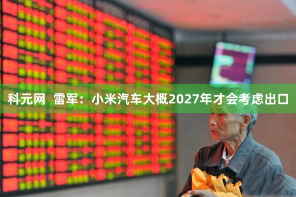 科元网  雷军：小米汽车大概2027年才会考虑出口