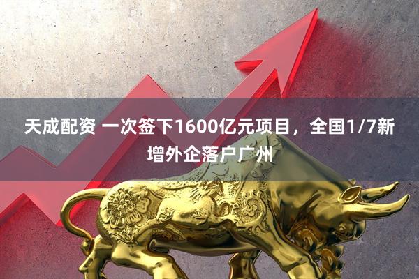 天成配资 一次签下1600亿元项目，全国1/7新增外企落户广州