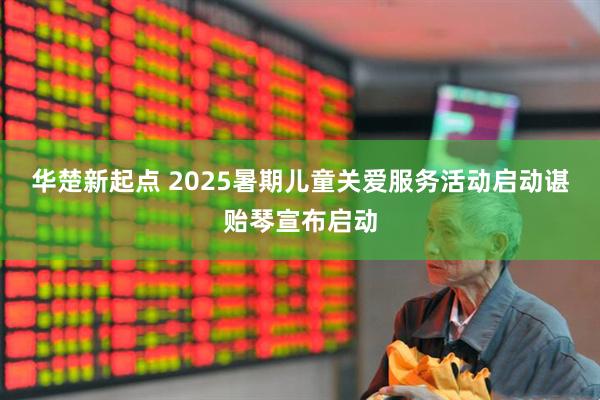 华楚新起点 2025暑期儿童关爱服务活动启动　　谌贻琴宣布启动