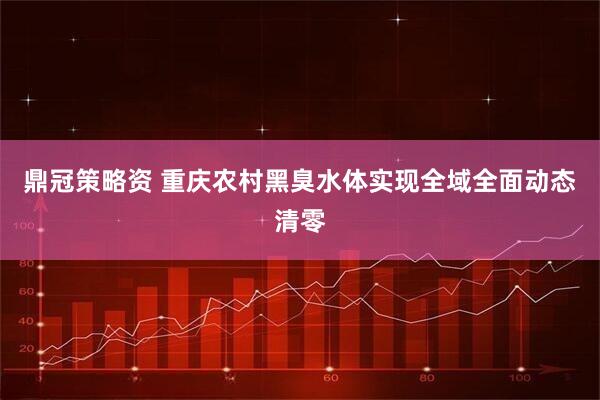 鼎冠策略资 重庆农村黑臭水体实现全域全面动态清零