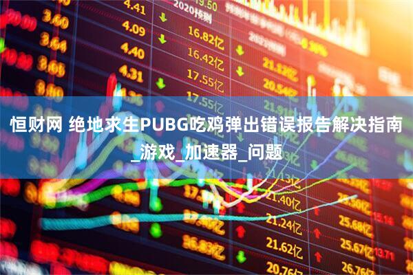 恒财网 绝地求生PUBG吃鸡弹出错误报告解决指南_游戏_加速器_问题