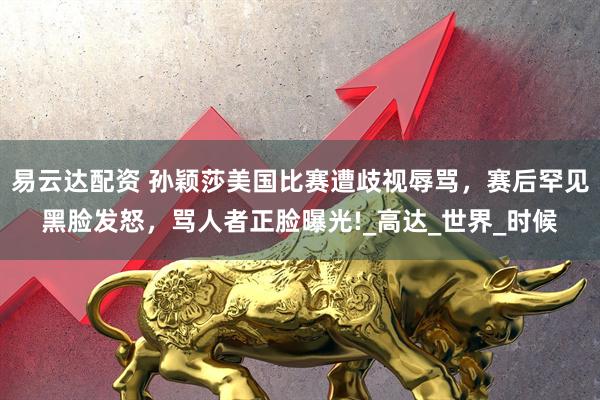 易云达配资 孙颖莎美国比赛遭歧视辱骂,赛后罕见黑脸发怒,骂人者正脸曝光!_高达_世界_时候