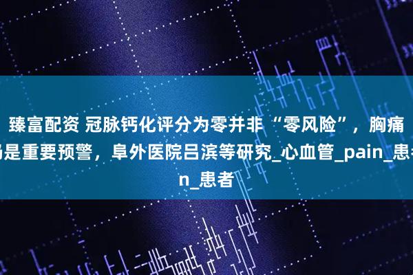 臻富配资 冠脉钙化评分为零并非 “零风险”，胸痛仍是重要预警，阜外医院吕滨等研究_心血管_pain_患者