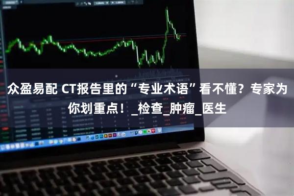 众盈易配 CT报告里的“专业术语”看不懂？专家为你划重点！_检查_肿瘤_医生
