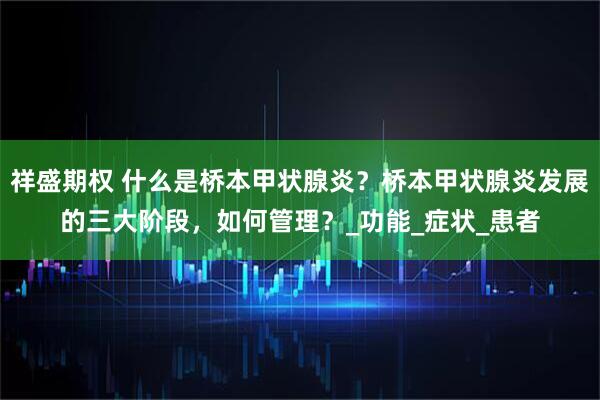 祥盛期权 什么是桥本甲状腺炎？桥本甲状腺炎发展的三大阶段，如何管理？_功能_症状_患者