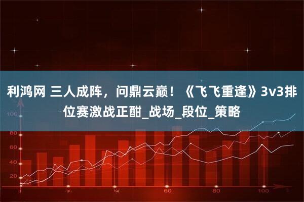 利鸿网 三人成阵，问鼎云巅！《飞飞重逢》3v3排位赛激战正酣_战场_段位_策略