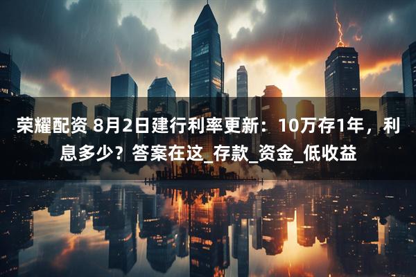荣耀配资 8月2日建行利率更新：10万存1年，利息多少？答案在这_存款_资金_低收益