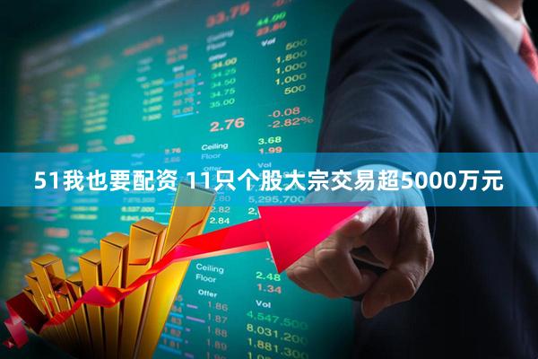 51我也要配资 11只个股大宗交易超5000万元