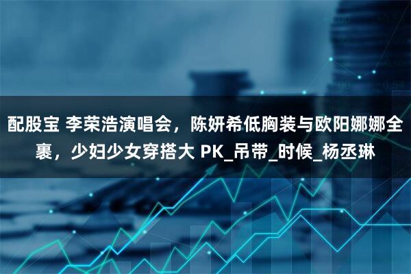 配股宝 李荣浩演唱会，陈妍希低胸装与欧阳娜娜全裹，少妇少女穿搭大 PK_吊带_时候_杨丞琳