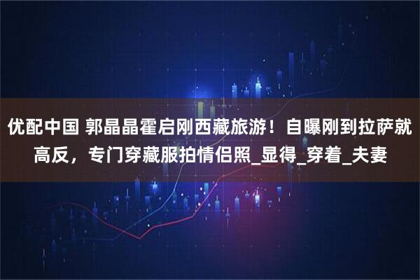 优配中国 郭晶晶霍启刚西藏旅游！自曝刚到拉萨就高反，专门穿藏服拍情侣照_显得_穿着_夫妻