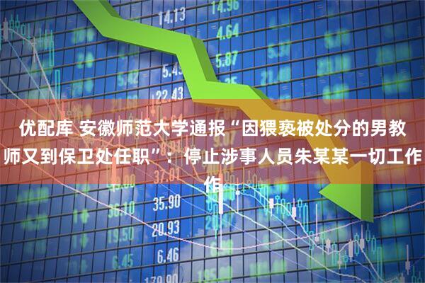 优配库 安徽师范大学通报“因猥亵被处分的男教师又到保卫处任职”：停止涉事人员朱某某一切工作
