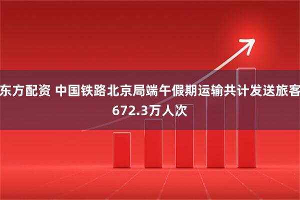 东方配资 中国铁路北京局端午假期运输共计发送旅客672.3万人次