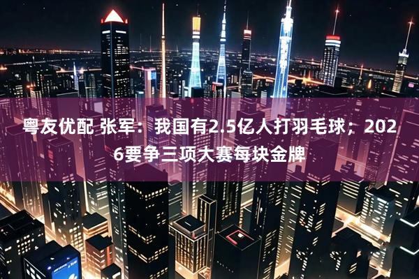 粤友优配 张军：我国有2.5亿人打羽毛球；2026要争三项大赛每块金牌