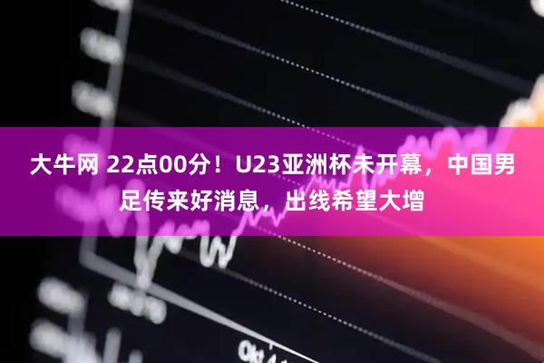大牛网 22点00分！U23亚洲杯未开幕，中国男足传来好消息，出线希望大增