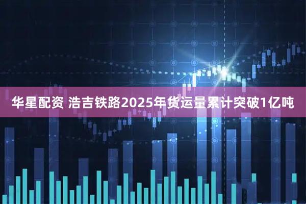 华星配资 浩吉铁路2025年货运量累计突破1亿吨